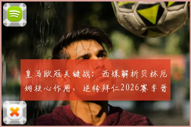 皇马欧冠关键战：西媒解析贝林厄姆核心作用，逆转拜仁2026赛季晋级之路看他表现