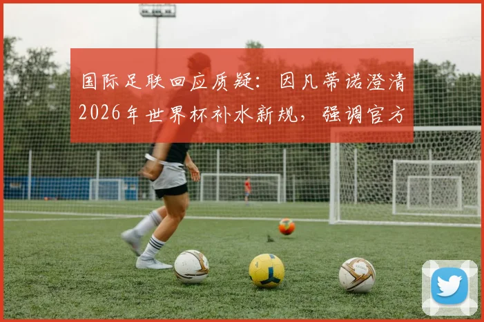 国际足联回应质疑：因凡蒂诺澄清2026年世界杯补水新规，强调官方无额外获利引球迷热议