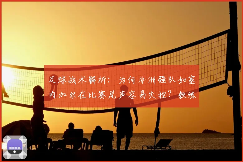 足球战术解析：为何非洲强队如塞内加尔在比赛尾声容易失控？教练加西亚点评一针见血，附2026世界杯球队情绪管理关键