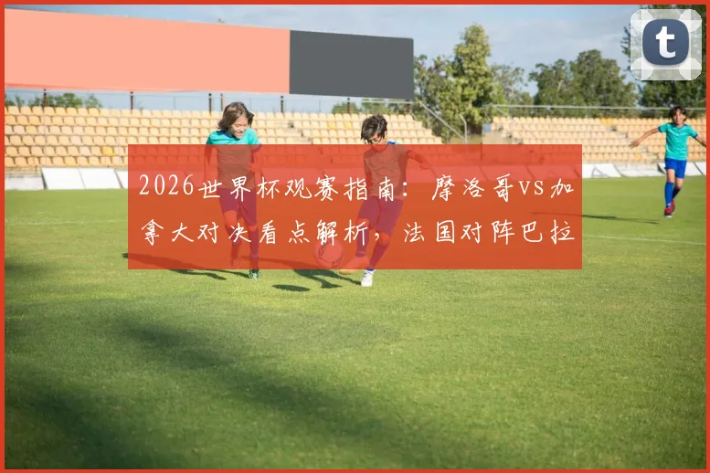2026世界杯观赛指南：摩洛哥vs加拿大对决看点解析，法国对阵巴拉圭战术前瞻与直播渠道