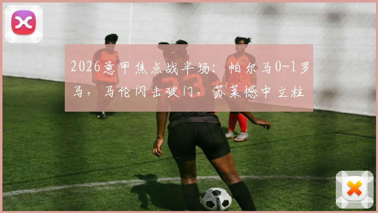 2026意甲焦点战半场：帕尔马0-1罗马，马伦闪击破门，苏莱憾中立柱，上半场关键解读