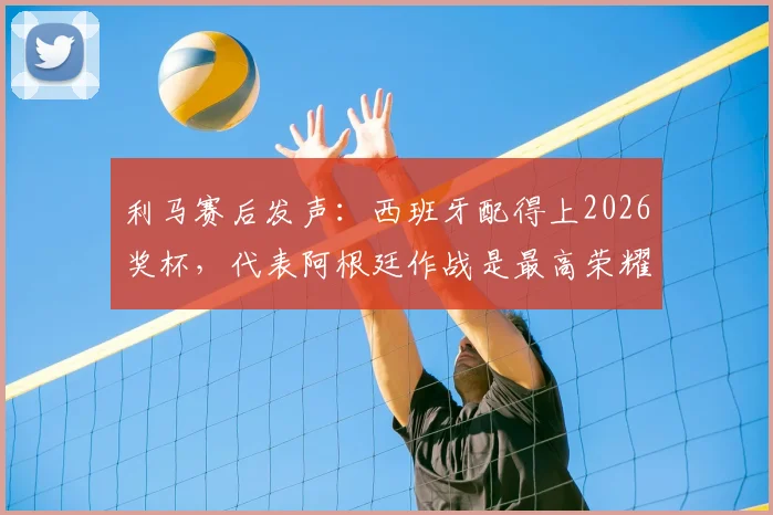 利马赛后发声：西班牙配得上2026奖杯，代表阿根廷作战是最高荣耀，解析球员心声与国家队责任