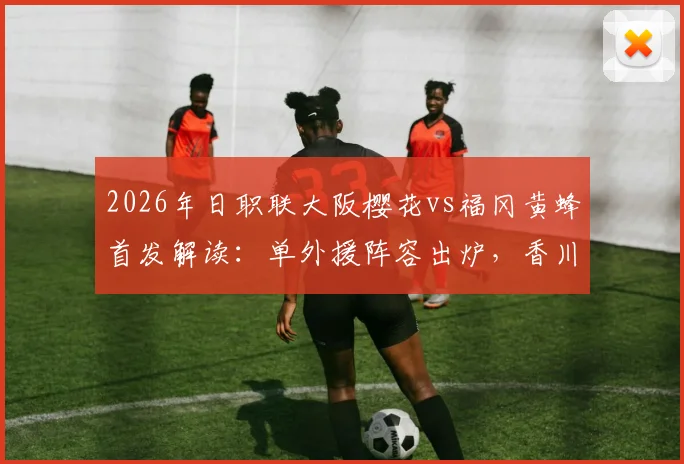2026年日职联大阪樱花vs福冈黄蜂首发解读：单外援阵容出炉，香川真司未进先发引热议