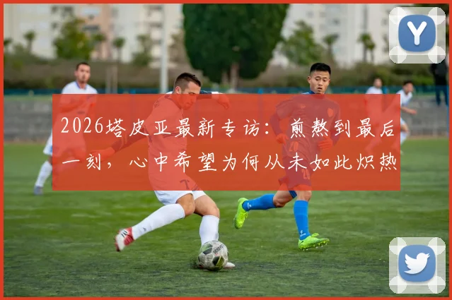 2026塔皮亚最新专访：煎熬到最后一刻，心中希望为何从未如此炽热？（附赛后采访完整视频）