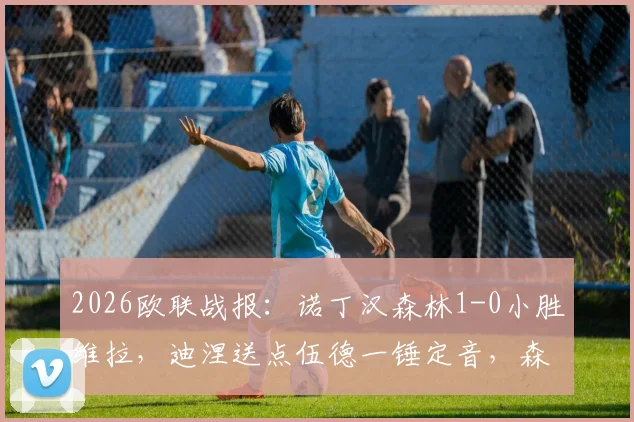 2026欧联战报：诺丁汉森林1-0小胜维拉，迪涅送点伍德一锤定音，森林主场拿下关键三分