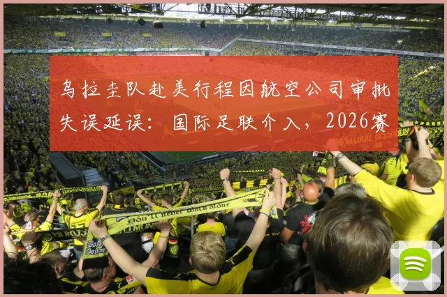 乌拉圭队赴美行程因航空公司审批失误延误：国际足联介入，2026赛事球队交通保障引关注