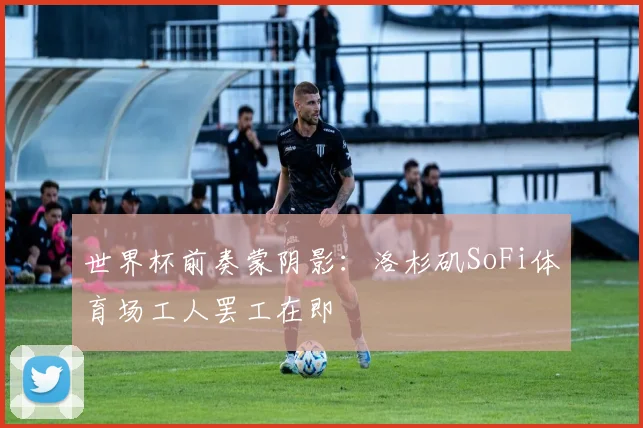 世界杯前奏蒙阴影:洛杉矶SoFi体育场工人罢工在即