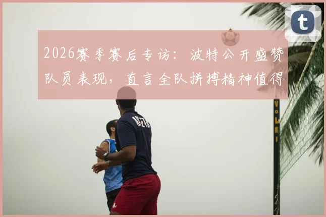2026赛季赛后专访：波特公开盛赞队员表现，直言全队拼搏精神值得嘉奖与掌声