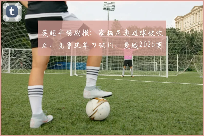 英超半场战报：塞梅尼奥进球被吹后，克鲁皮单刀破门，曼城2026赛季主场0-1落后伯恩茅斯