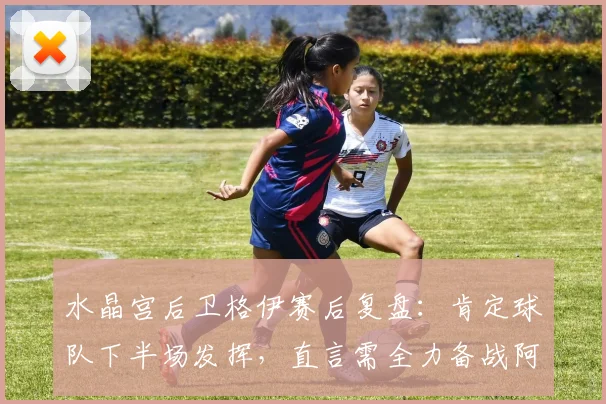 水晶宫后卫格伊赛后复盘：肯定球队下半场发挥，直言需全力备战阿森纳关键战