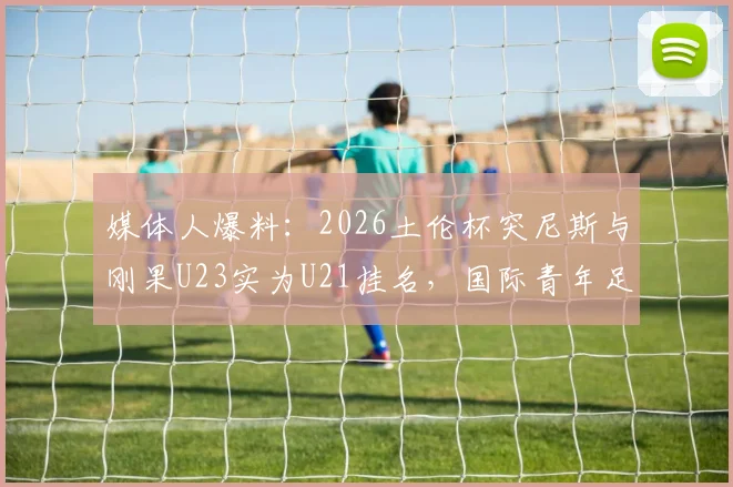 媒体人爆料：2026土伦杯突尼斯与刚果U23实为U21挂名，国际青年足球年龄门事件深度追踪