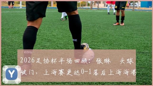2026足协杯半场回顾:张琳芃头球破门,上海赛更达0-1落后上海海港,上半场视频集锦与战术解析