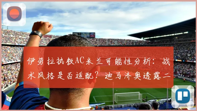 伊劳拉执教AC米兰可能性分析：战术风格是否适配？迪马济奥透露二次会谈在即