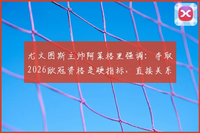 尤文图斯主帅阿莱格里强调：夺取2026欧冠资格是硬指标，直接关系下赛季转会预算与引援目标