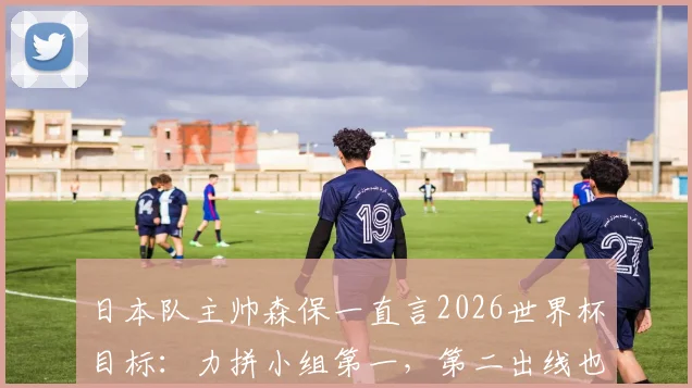 日本队主帅森保一直言2026世界杯目标：力拼小组第一，第二出线也是成功，详解其战术思路与球队前景