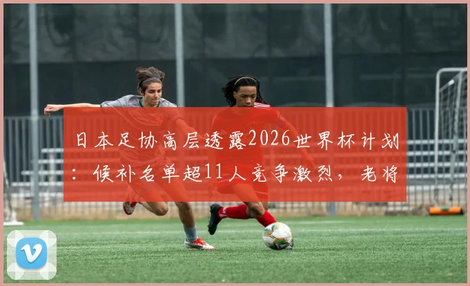 日本足协高层透露2026世界杯计划：候补名单超11人竞争激烈，老将南野拓实如何发挥“导师”作用引领新人