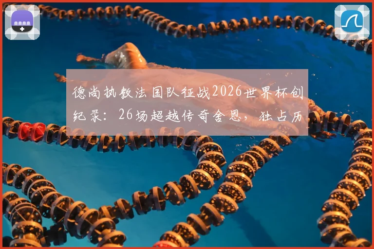 德尚执教法国队征战2026世界杯创纪录:26场超越传奇舍恩,独占历史第一宝座