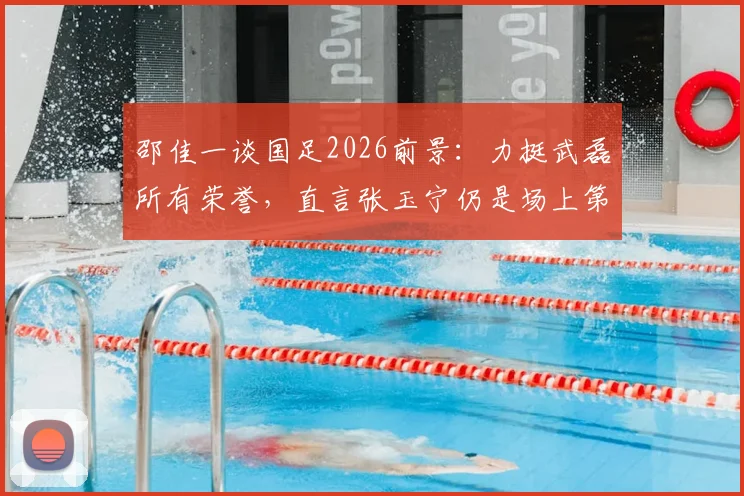 邵佳一谈国足2026前景：力挺武磊所有荣誉，直言张玉宁仍是场上第一队长人选