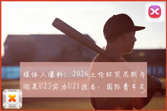 媒体人爆料：2026土伦杯突尼斯与刚果U23实为U21挂名，国际青年足球年龄门事件深度追踪