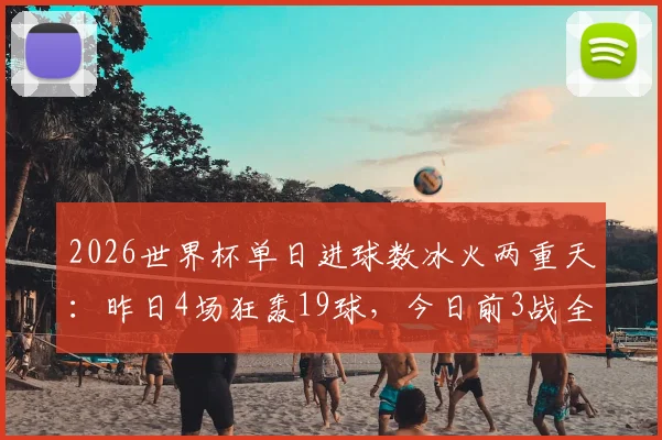 2026世界杯单日进球数冰火两重天：昨日4场狂轰19球，今日前3战全平仅入4球
