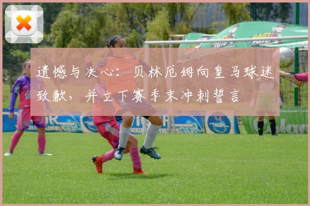 遗憾与决心:贝林厄姆向皇马球迷致歉,并立下赛季末冲刺誓言