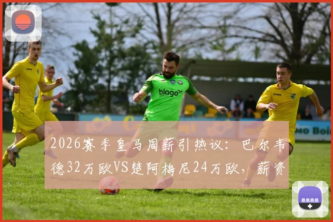 2026赛季皇马周薪引热议：巴尔韦德32万欧VS楚阿梅尼24万欧，薪资结构透露哪些信号？