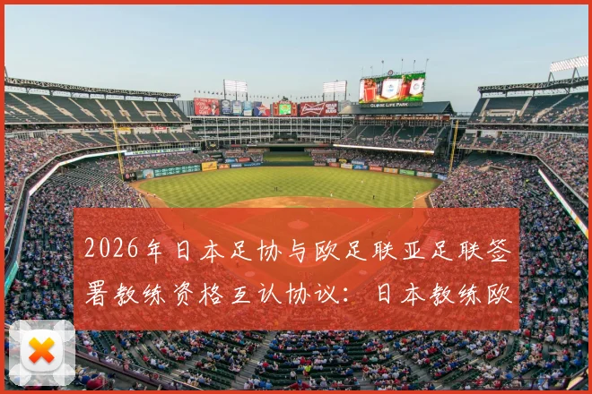 2026年日本足协与欧足联亚足联签署教练资格互认协议：日本教练欧洲执教门槛降低，中国足球教练如何借鉴？