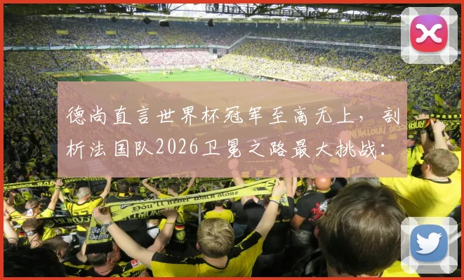 德尚直言世界杯冠军至高无上，剖析法国队2026卫冕之路最大挑战：年轻阵容经验短板