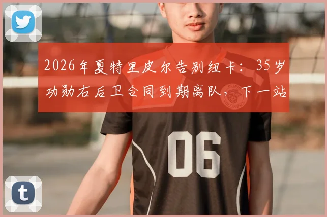 2026年夏特里皮尔告别纽卡：35岁功勋右后卫合同到期离队，下一站引猜测