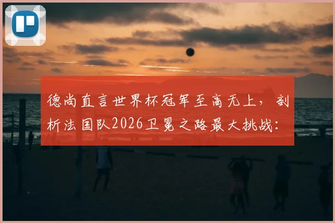 德尚直言世界杯冠军至高无上，剖析法国队2026卫冕之路最大挑战：年轻阵容经验短板