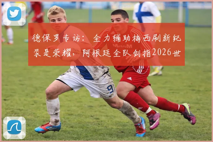 德保罗专访：全力辅助梅西刷新纪录是荣耀，阿根廷全队剑指2026世界杯新篇章