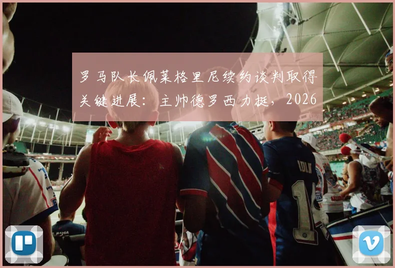 罗马队长佩莱格里尼续约谈判取得关键进展：主帅德罗西力挺，2026新合同框架初定