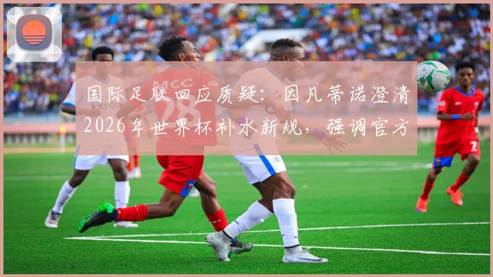 国际足联回应质疑：因凡蒂诺澄清2026年世界杯补水新规，强调官方无额外获利引球迷热议