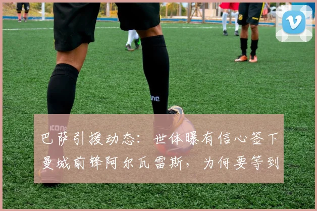 巴萨引援动态：世体曝有信心签下曼城前锋阿尔瓦雷斯，为何要等到2026年世界杯后才更新报价？深度分析