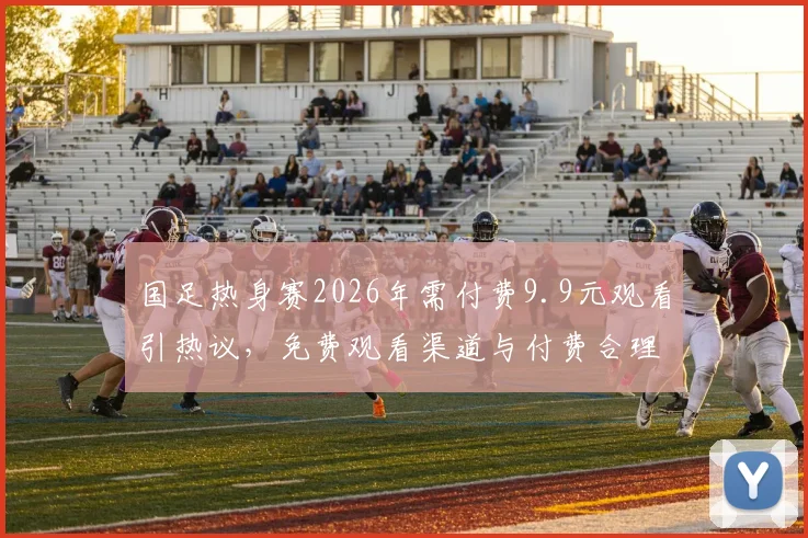 国足热身赛2026年需付费9.9元观看引热议,免费观看渠道与付费合理性深度探讨