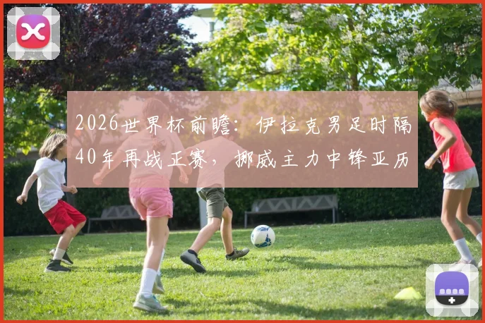 2026世界杯前瞻：伊拉克男足时隔40年再战正赛，挪威主力中锋亚历山大·拉森或带感冒出战，两队备战情况与胜负关键点分析