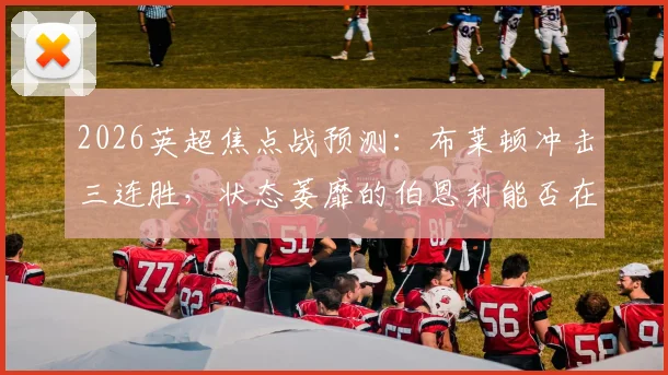 2026英超焦点战预测：布莱顿冲击三连胜，状态萎靡的伯恩利能否在主场止颓？附历史战绩深度解读