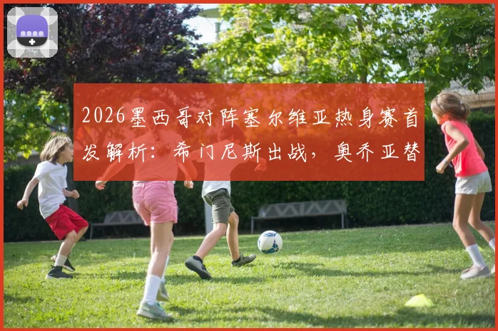 2026墨西哥对阵塞尔维亚热身赛首发解析:希门尼斯出战,奥乔亚替补原因引关注