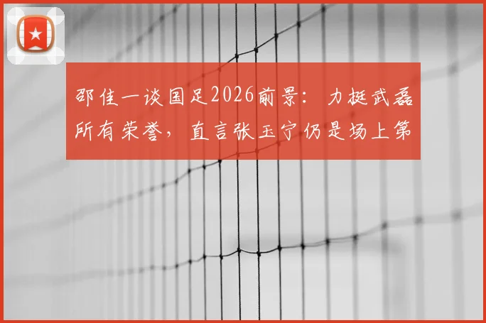 邵佳一谈国足2026前景：力挺武磊所有荣誉，直言张玉宁仍是场上第一队长人选
