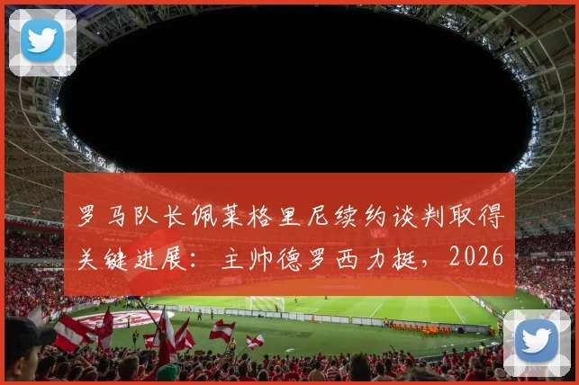 罗马队长佩莱格里尼续约谈判取得关键进展：主帅德罗西力挺，2026新合同框架初定