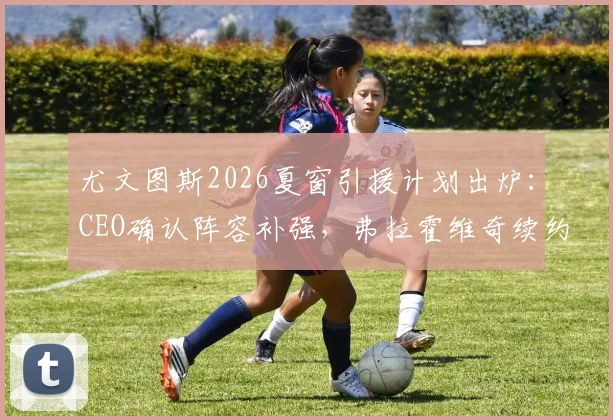 尤文图斯2026夏窗引援计划出炉：CEO确认阵容补强，弗拉霍维奇续约谈判陷入僵局