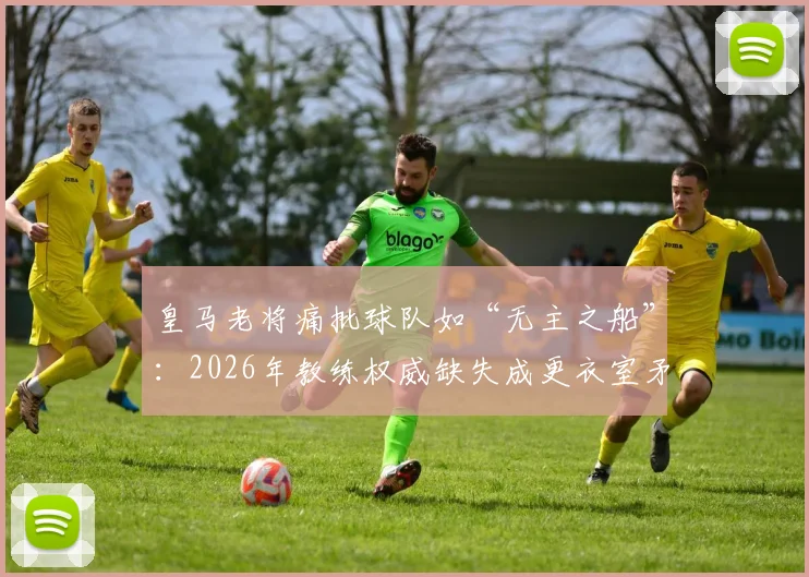 皇马老将痛批球队如“无主之船”：2026年教练权威缺失成更衣室矛盾核心，阵容强大为何表现挣扎？
