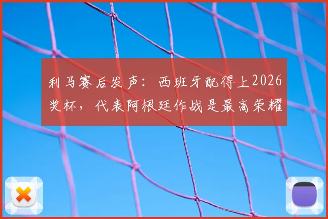 利马赛后发声：西班牙配得上2026奖杯，代表阿根廷作战是最高荣耀，解析球员心声与国家队责任