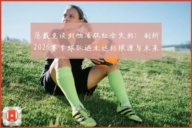 范戴克谈利物浦双红会失利：剖析2026赛季球队远未达标根源与未来调整方向