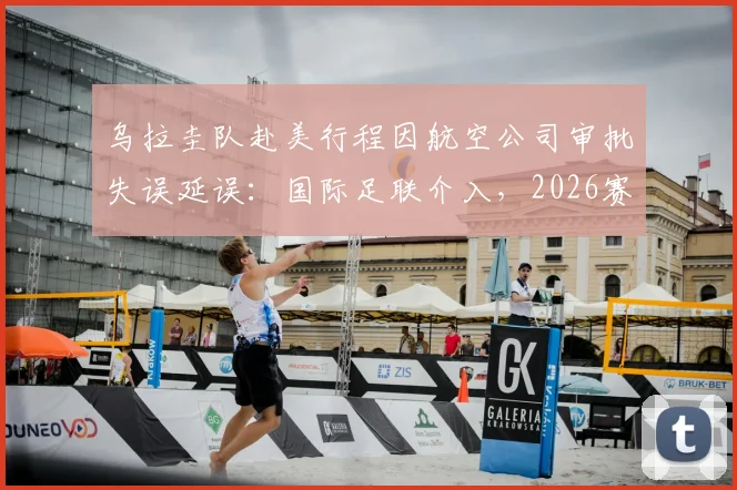 乌拉圭队赴美行程因航空公司审批失误延误：国际足联介入，2026赛事球队交通保障引关注