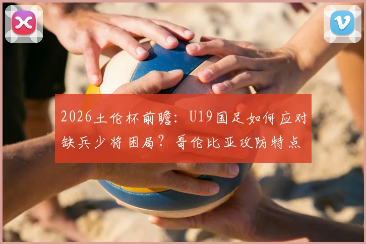 2026土伦杯前瞻：U19国足如何应对缺兵少将困局？哥伦比亚攻防特点全解析