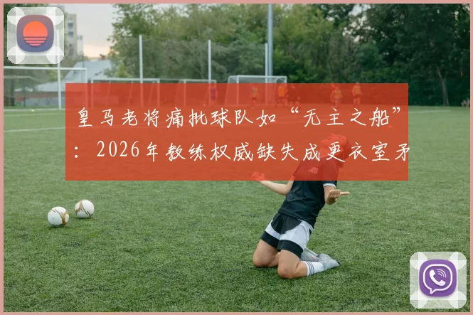 皇马老将痛批球队如“无主之船”：2026年教练权威缺失成更衣室矛盾核心，阵容强大为何表现挣扎？