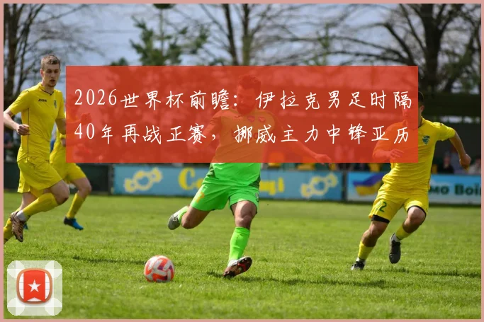 2026世界杯前瞻：伊拉克男足时隔40年再战正赛，挪威主力中锋亚历山大·拉森或带感冒出战，两队备战情况与胜负关键点分析