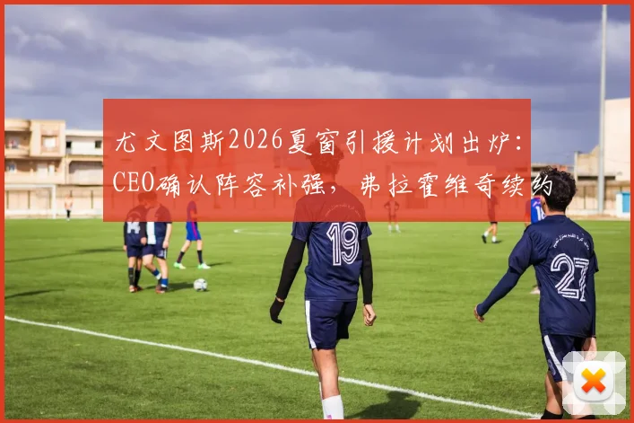 尤文图斯2026夏窗引援计划出炉:CEO确认阵容补强,弗拉霍维奇续约谈判陷入僵局