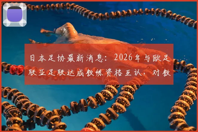 日本足协最新消息：2026年与欧足联亚足联达成教练资格互认，对教练认证体系有何具体影响？
